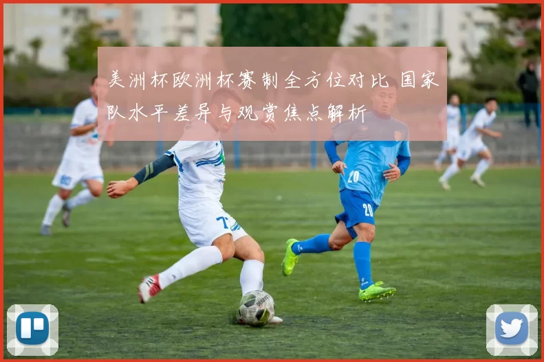 美洲杯欧洲杯赛制全方位对比 国家队水平差异与观赏焦点解析