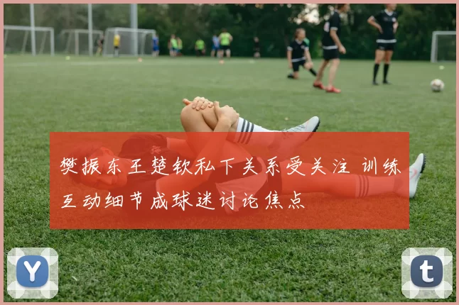 樊振东王楚钦私下关系受关注 训练互动细节成球迷讨论焦点