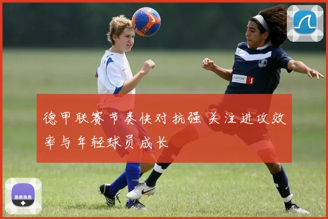 德甲联赛节奏快对抗强 关注进攻效率与年轻球员成长