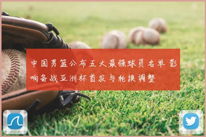 中国男篮公布五大最强球员名单 影响备战亚洲杯首发与轮换调整