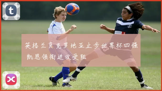 英格兰负克罗地亚止步世界杯四强 凯恩领衔进攻受阻