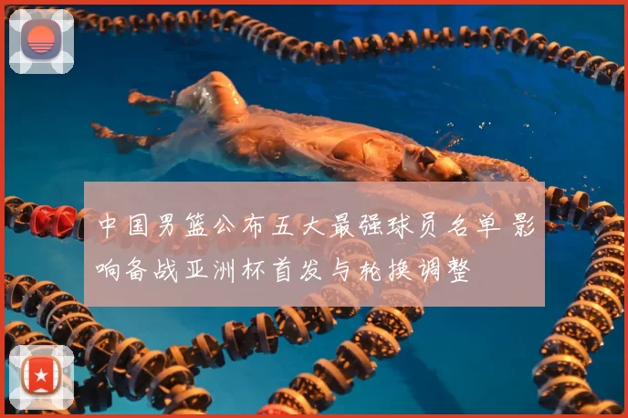 中国男篮公布五大最强球员名单 影响备战亚洲杯首发与轮换调整