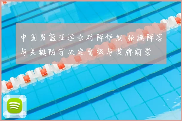 中国男篮亚运会对阵伊朗 轮换阵容与关键防守决定晋级与奖牌前景