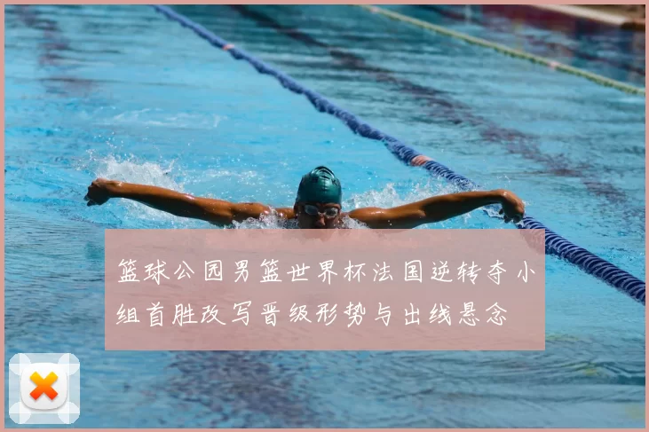 篮球公园男篮世界杯法国逆转夺小组首胜改写晋级形势与出线悬念