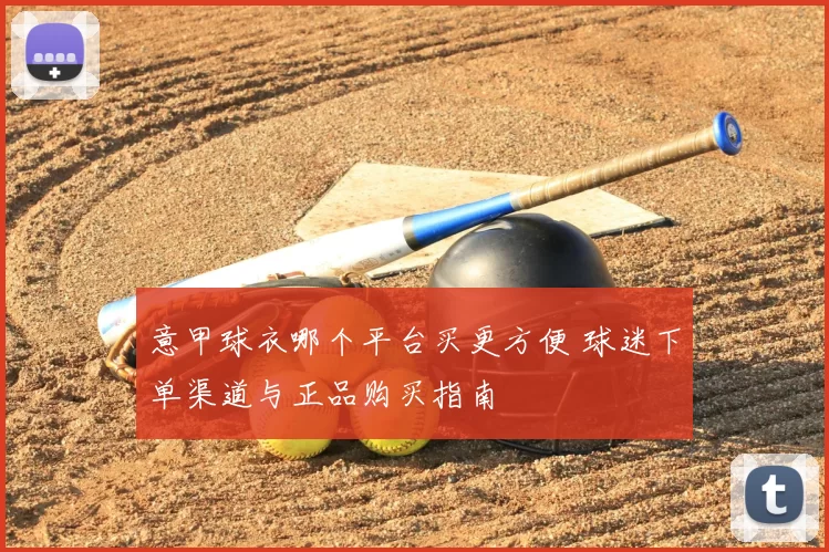 意甲球衣哪个平台买更方便 球迷下单渠道与正品购买指南