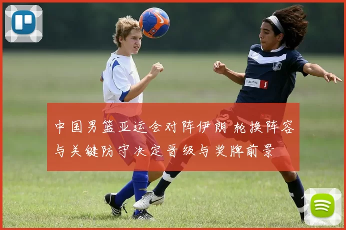 中国男篮亚运会对阵伊朗 轮换阵容与关键防守决定晋级与奖牌前景