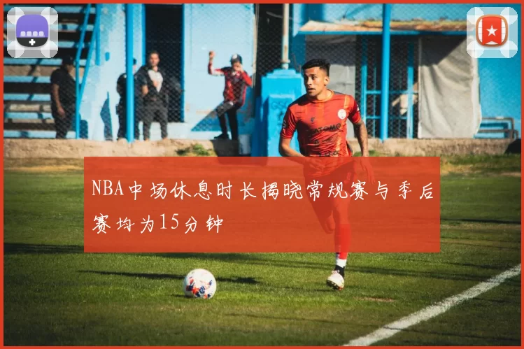 NBA中场休息时长揭晓常规赛与季后赛均为15分钟