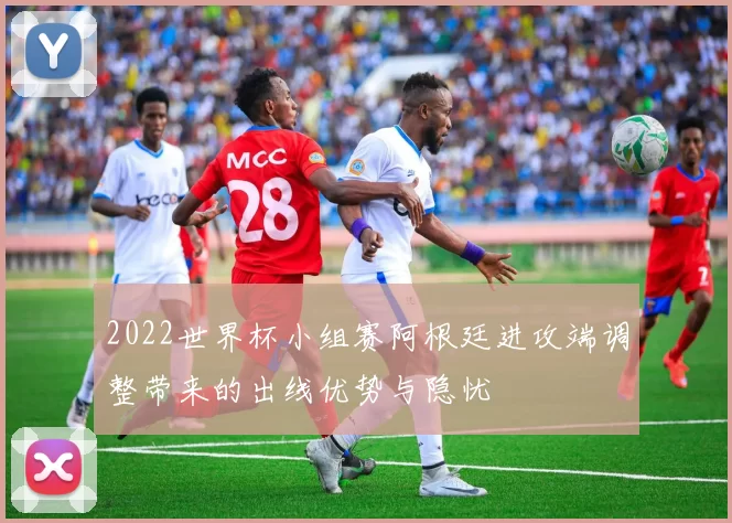 2022世界杯小组赛阿根廷进攻端调整带来的出线优势与隐忧