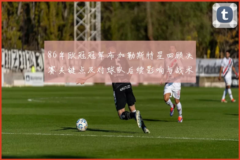 86年欧冠冠军布加勒斯特星回顾决赛关键点及对球队后续影响与战术演变