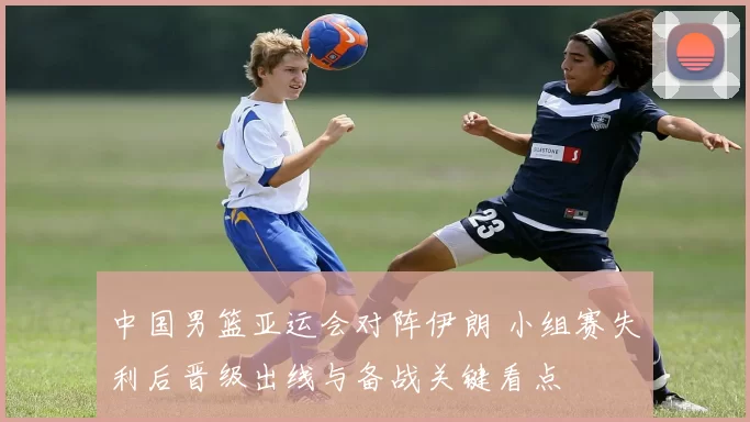 中国男篮亚运会对阵伊朗 小组赛失利后晋级出线与备战关键看点