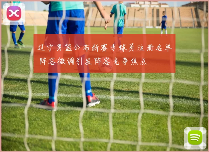 辽宁男篮公布新赛季球员注册名单 阵容微调引发阵容竞争焦点