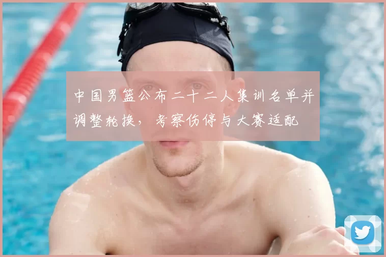 中国男篮公布二十二人集训名单并调整轮换,考察伤停与大赛适配