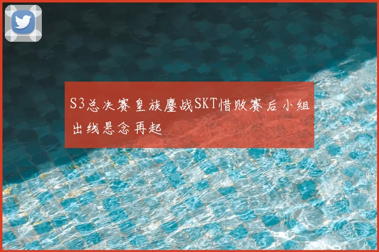 S3总决赛皇族鏖战SKT惜败赛后小组出线悬念再起