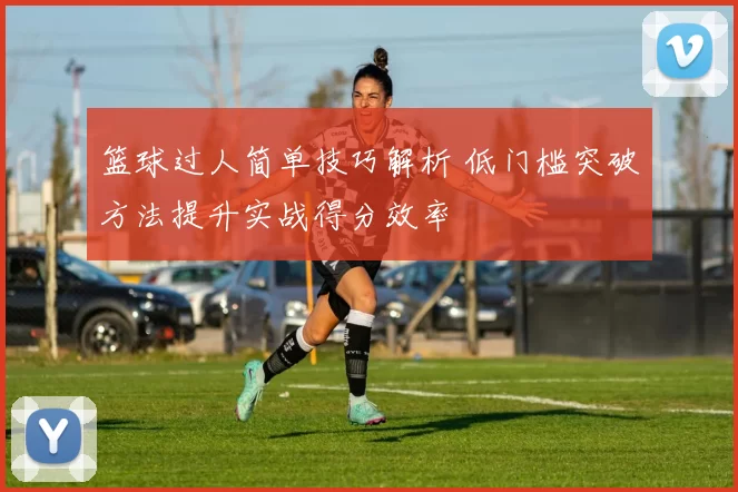 篮球过人简单技巧解析 低门槛突破方法提升实战得分效率