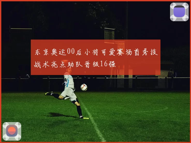 东京奥运00后小将可爱赛场首秀技战术亮点助队晋级16强