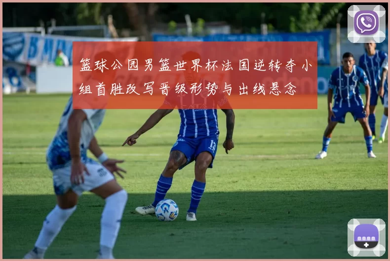 篮球公园男篮世界杯法国逆转夺小组首胜改写晋级形势与出线悬念