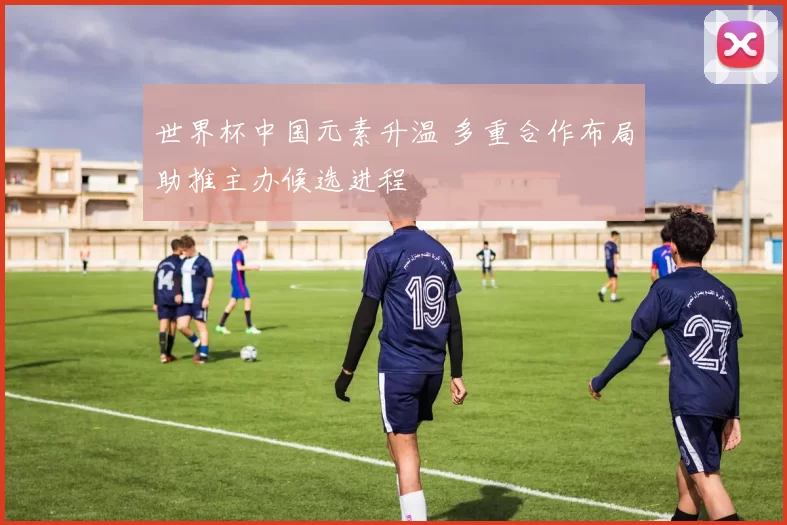 世界杯中国元素升温 多重合作布局助推主办候选进程