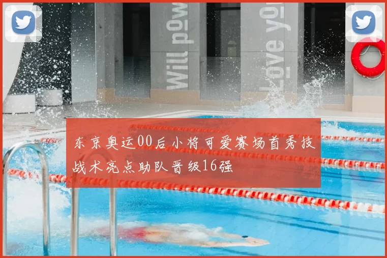 东京奥运00后小将可爱赛场首秀技战术亮点助队晋级16强