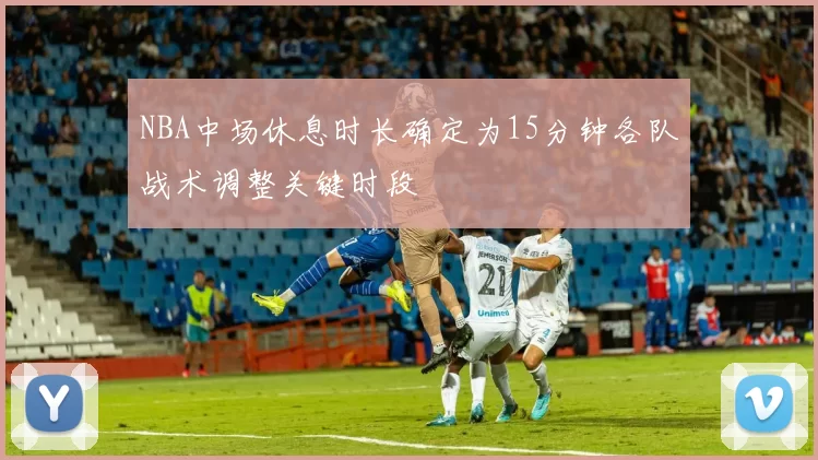 NBA中场休息时长确定为15分钟各队战术调整关键时段