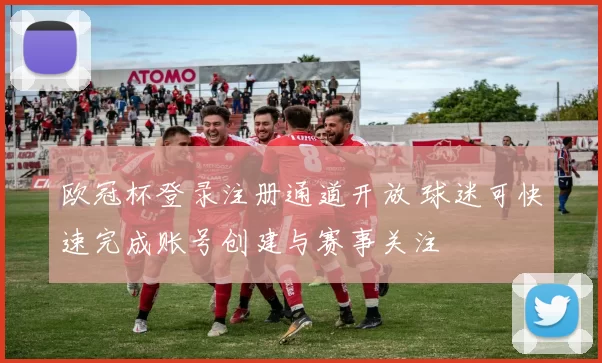 欧冠杯登录注册通道开放 球迷可快速完成账号创建与赛事关注