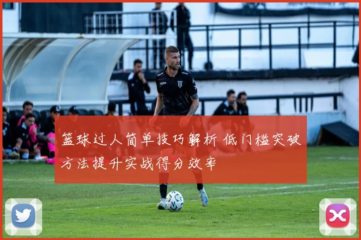 篮球过人简单技巧解析 低门槛突破方法提升实战得分效率