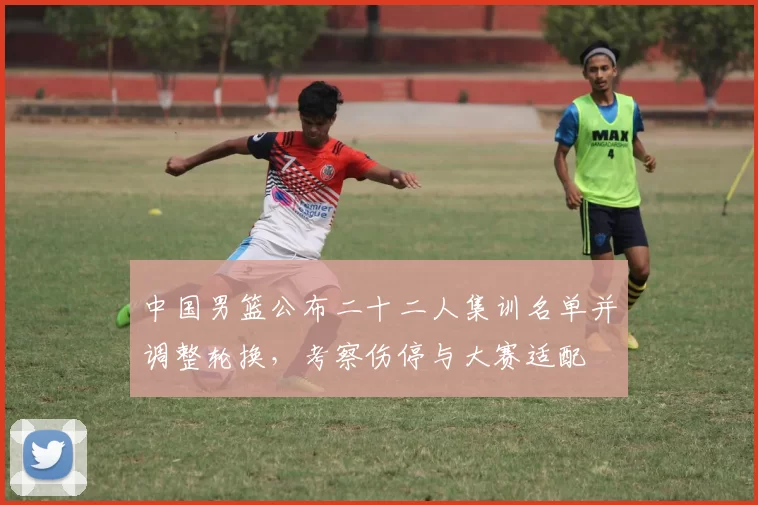 中国男篮公布二十二人集训名单并调整轮换,考察伤停与大赛适配