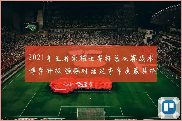2021年王者荣耀世界杯总决赛战术博弈升级 强强对话定夺年度最具统治力战队