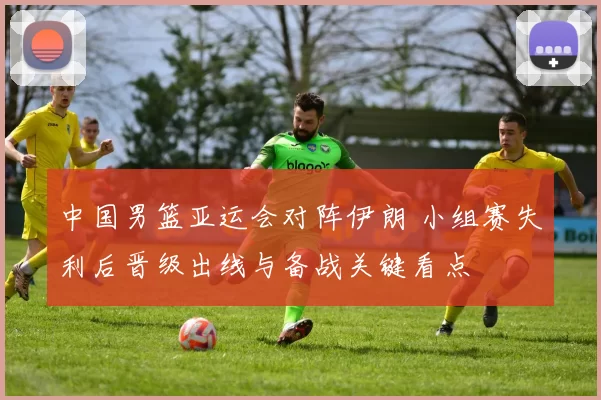 中国男篮亚运会对阵伊朗 小组赛失利后晋级出线与备战关键看点