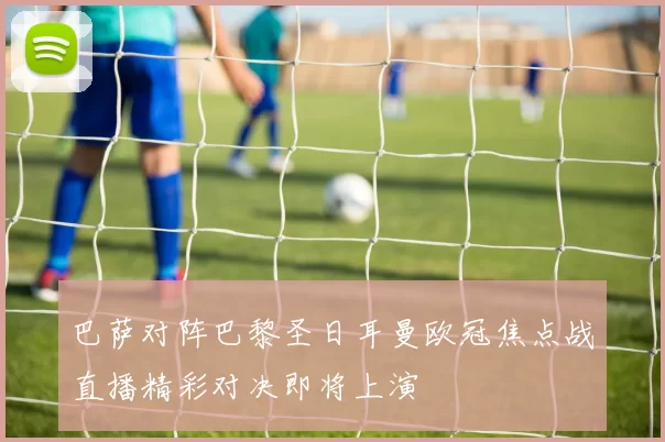 巴萨对阵巴黎圣日耳曼欧冠焦点战直播精彩对决即将上演