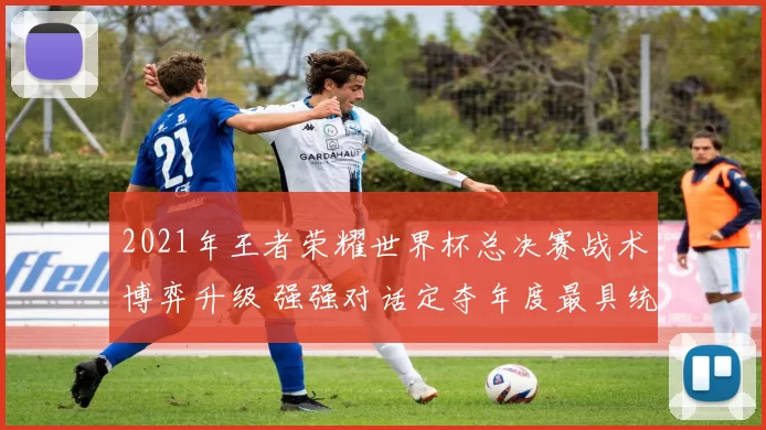 2021年王者荣耀世界杯总决赛战术博弈升级 强强对话定夺年度最具统治力战队