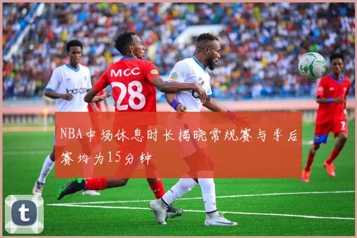NBA中场休息时长揭晓常规赛与季后赛均为15分钟