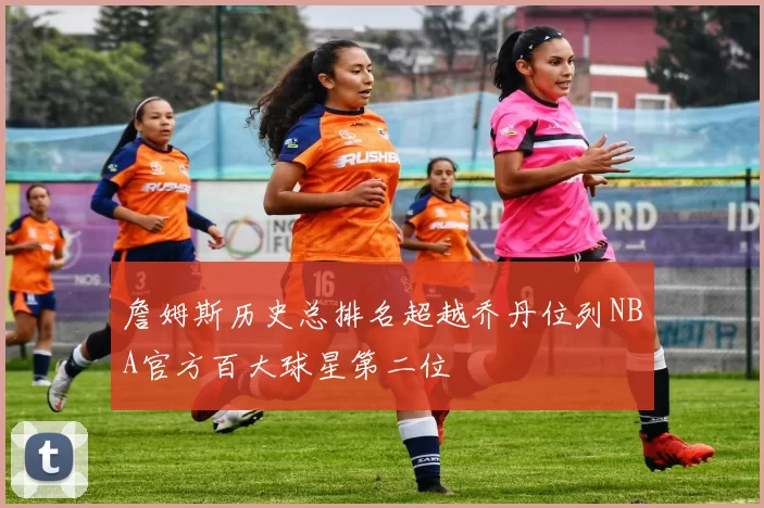 詹姆斯历史总排名超越乔丹位列NBA官方百大球星第二位