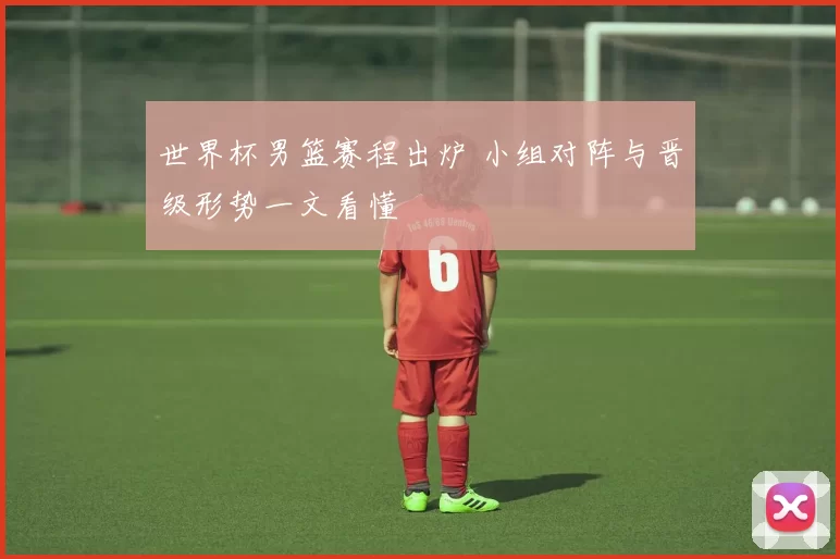 世界杯男篮赛程出炉 小组对阵与晋级形势一文看懂