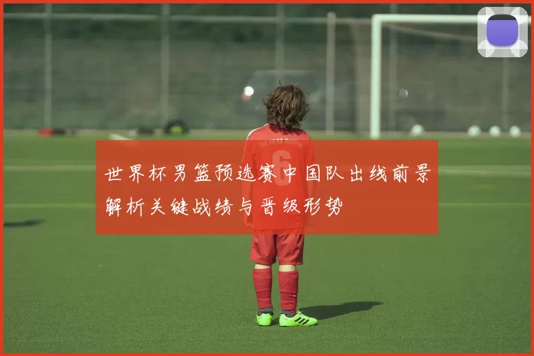 世界杯男篮预选赛中国队出线前景解析关键战绩与晋级形势