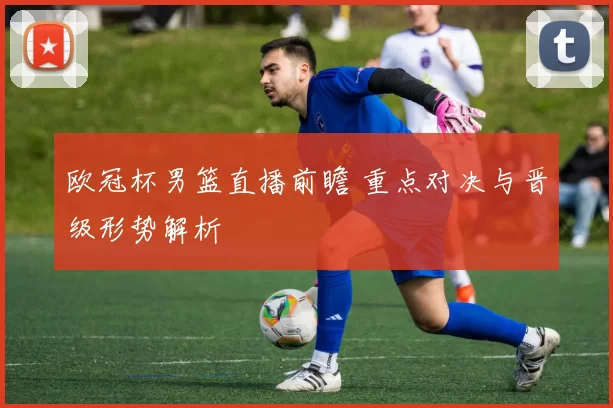 欧冠杯男篮直播前瞻 重点对决与晋级形势解析