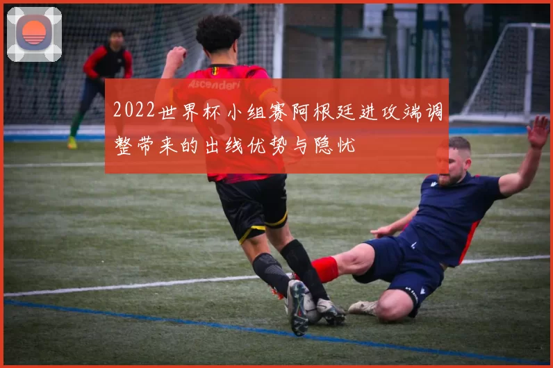 2022世界杯小组赛阿根廷进攻端调整带来的出线优势与隐忧