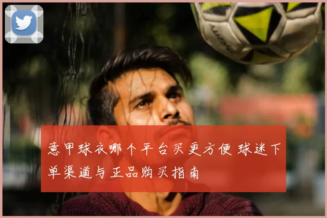 意甲球衣哪个平台买更方便 球迷下单渠道与正品购买指南