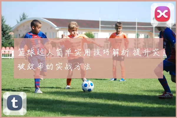 篮球过人简单实用技巧解析 提升突破效率的实战方法