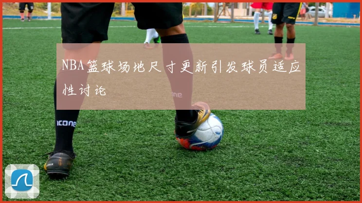 NBA篮球场地尺寸更新引发球员适应性讨论