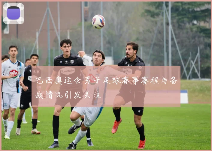 巴西奥运会男子足球赛事赛程与备战情况引发关注