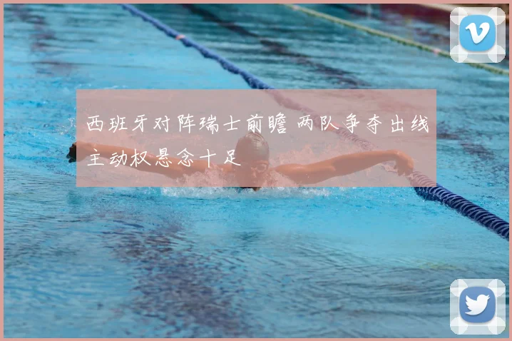 西班牙对阵瑞士前瞻 两队争夺出线主动权悬念十足