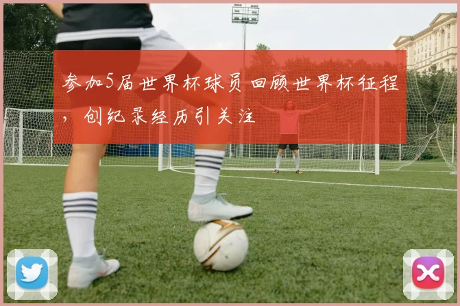 参加5届世界杯球员回顾世界杯征程,创纪录经历引关注